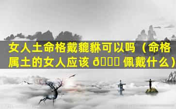 女人土命格戴貔貅可以吗（命格属土的女人应该 🐛 佩戴什么）